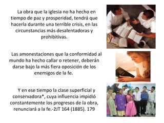 La obra que la iglesia no ha hecho en
tiempo de paz y prosperidad, tendrá que
hacerla durante una terrible crisis, en las
circunstancias más desalentadoras y
prohibitivas.
Las amonestaciones que la conformidad al
mundo ha hecho callar o retener, deberán
darse bajo la más fiera oposición de los
enemigos de la fe.
Y en ese tiempo la clase superficial y
conservadora*, cuya influencia impidió
constantemente los progresos de la obra,
renunciará a la fe.-2JT 164 (1885). 179
 