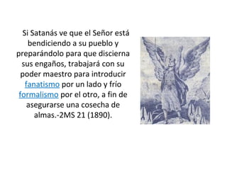 Si Satanás ve que el Señor está
bendiciendo a su pueblo y
preparándolo para que discierna
sus engaños, trabajará con su
poder maestro para introducir
fanatismo por un lado y frío
formalismo por el otro, a fin de
asegurarse una cosecha de
almas.-2MS 21 (1890).
 