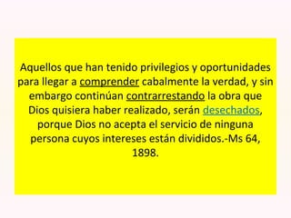 Aquellos que han tenido privilegios y oportunidades
para llegar a comprender cabalmente la verdad, y sin
embargo continúan contrarrestando la obra que
Dios quisiera haber realizado, serán desechados,
porque Dios no acepta el servicio de ninguna
persona cuyos intereses están divididos.-Ms 64,
1898.
 
