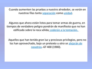 Cuando aumenten las pruebas a nuestro alrededor, se verán en
nuestras filas tanto separación como unidad.
Algunos que ahora están listos para tomar armas de guerra, en
tiempos de verdadero peligro pondrán de manifiesto que no han
edificado sobre la roca sólida; cederán a la tentación.
Aquellos que han tenido gran luz y preciosos privilegios, pero no
los han aprovechado, bajo un pretexto u otro se alejarán de
nosotros.-6T 400 (1900).
 