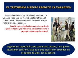El tEstimonio dirEcto producE un zarandEo:
Pregunté cuál era el significado del zarandeo que
yo había visto, y se me mostró que lo motivaría el
directo testimonio que exige el consejo del Testigo
fiel a la iglesia de Laodicea.
Tendrá este consejo efecto en el corazón de
quien lo reciba y le inducirá a ensalzar la norma y
expresar claramente la verdad.
Algunos no soportarán este testimonio directo, sino que se
levantarán contra él. Esto es lo que causará un zarandeo en
el pueblo de Dios.-1JT 61 (1857).
 