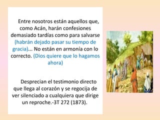 Entre nosotros están aquellos que,
como Acán, harán confesiones
demasiado tardías como para salvarse
(habrán dejado pasar su tiempo de
gracia)... No están en armonía con lo
correcto. (Dios quiere que lo hagamos
ahora)
Desprecian el testimonio directo
que llega al corazón y se regocija de
ver silenciado a cualquiera que dirige
un reproche.-3T 272 (1873).
 
