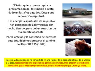 El Señor quiere que se repita la
proclamación del testimonio directo
dado en los años pasados. Desea una
renovación espiritual.
Las energías espirituales de su pueblo
han permanecido adormecidas por
mucho tiempo; pero deben resucitar de
esa muerte aparente.
Por la oración y la confesión de nuestros
pecados, debemos preparar el camino
del Rey.-3JT 275 (1904).
Nuestra vida cristiana se ha convertido en una rutina, de la casa a la iglesia, de la iglesia
a la casa. Necesitamos una experiencia genuina con Cristo, más oración y estudio de
la Palabra, pasar más tiempo con Cristo, que el mundo sepa que Cristo ya viene.
 