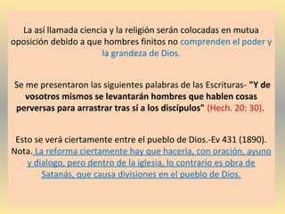 La así llamada ciencia y la religión serán colocadas en mutua
oposición debido a que hombres finitos no comprenden el poder y
la grandeza de Dios.
Se me presentaron las siguientes palabras de las Escrituras- "Y de
vosotros mismos se levantarán hombres que hablen cosas
perversas para arrastrar tras sí a los discípulos" (Hech. 20: 30).
Esto se verá ciertamente entre el pueblo de Dios.-Ev 431 (1890).
Nota. La reforma ciertamente hay que hacerla, con oración, ayuno
y dialogo, pero dentro de la iglesia, lo contrario es obra de
Satanás, que causa divisiones en el pueblo de Dios.
 