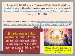 Cuando viene el zarandeo, por la introducción de falsas teorías, estos lectores
superficiales, que no están anclados en ningún lugar, son como la arena movediza. Se
deslizan hacia cualquier posición para acomodar el contenido de sus sentimientos de
amargura.-TM 112 (1897).
No habiendo recibido el amor de la verdad, serán engañados por el enemigo; prestarán
atención a espíritus seductores y a doctrinas de demonios, y se apartarán de la fe.-6T
401 (1900).
El enemigo presentará falsas
doctrinas, tales como la doctrina de
que no existe un santuario. Este es
uno de los puntos en los cuales
algunos se apartarán de la fe. -Ev 167
(1905).
Allí esta Cristo intercediendo ante
nuestro Padre celestial, por usted
y por mí.
 