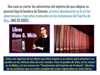 Una cosa es cierta: los adventistas del séptimo día que adoptan su
posición bajo la bandera de Satanás, primero abandonarán su fe en las
advertencias y reproches contenidos en los testimonios del Espíritu de
Dios.-3MS 93 (1903).
Estos son algunos de los libros que Dios inspiró a su sierva, para orientar a su
pueblo en los últimos días de este mundo. Para el pueblo de Dios, la luz mayor
es la Biblia, y la luz menor los “Testimonios del Espíritu de Profecía”. Muchas
de las profecías que se están cumpliendo están registradas en estos libros.
 