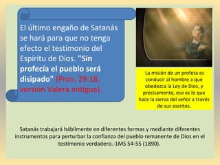 Satanás trabajará hábilmente en diferentes formas y mediante diferentes
instrumentos para perturbar la confianza del pueblo remanente de Dios en el
testimonio verdadero.-1MS 54-55 (1890).
El último engaño de Satanás
se hará para que no tenga
efecto el testimonio del
Espíritu de Dios. "Sin
profecía el pueblo será
disipado" (Prov. 29:18,
versión Valera antigua).
La misión de un profeta es
conducir al hombre a que
obedezca la Ley de Dios, y
precisamente, eso es lo que
hace la sierva del señor a través
de sus escritos.
 