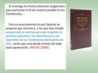 El enemigo ha hecho esfuerzos magistrales
para perturbar la fe de nuestro pueblo en los
Testimonios...
Esto es precisamente lo que Satanás se
propuso que ocurriera, y los que han estado
preparando el camino para que la gente no
prestara atención a las advertencias y los
reproches de los Testimonios del Espíritu de
Dios, verán que una ola de errores de toda
clase aparecerán.-3MS 92 (1890).
 