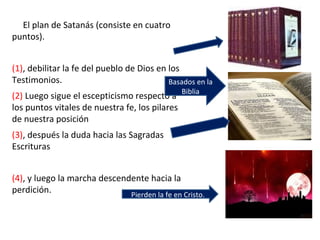 El plan de Satanás (consiste en cuatro
puntos).
(1), debilitar la fe del pueblo de Dios en los
Testimonios.
(2) Luego sigue el escepticismo respecto a
los puntos vitales de nuestra fe, los pilares
de nuestra posición
(3), después la duda hacia las Sagradas
Escrituras
(4), y luego la marcha descendente hacia la
perdición.
Basados en la
Biblia
Pierden la fe en Cristo.
 