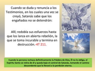 Cuando se duda y renuncia a los
Testimonios, en los cuales una vez se
creyó, Satanás sabe que los
engañados no se detendrán:
Allí; redobla sus esfuerzos hasta
que los lanza en abierta rebelión, la
que se toma incurable y termina en
destrucción.-4T 211.
Cuando la persona rechaza definitivamente la Palabra de Dios, Él no lo obliga, el
Espíritu Santo se retira de él y queda bajo el control de Satanás, tomando el camino
descendente que lo llevará a la perdición eterna.
 