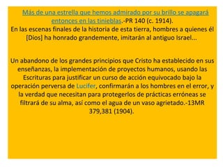 Más de una estrella que hemos admirado por su brillo se apagará
entonces en las tinieblas.-PR 140 (c. 1914).
En las escenas finales de la historia de esta tierra, hombres a quienes él
[Dios] ha honrado grandemente, imitarán al antiguo Israel...
Un abandono de los grandes principios que Cristo ha establecido en sus
enseñanzas, la implementación de proyectos humanos, usando las
Escrituras para justificar un curso de acción equivocado bajo la
operación perversa de Lucifer, confirmarán a los hombres en el error, y
la verdad que necesitan para protegerlos de prácticas erróneas se
filtrará de su alma, así como el agua de un vaso agrietado.-13MR
379,381 (1904).
 