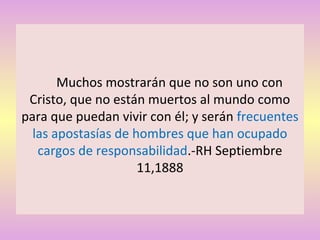 Muchos mostrarán que no son uno con
Cristo, que no están muertos al mundo como
para que puedan vivir con él; y serán frecuentes
las apostasías de hombres que han ocupado
cargos de responsabilidad.-RH Septiembre
11,1888
 