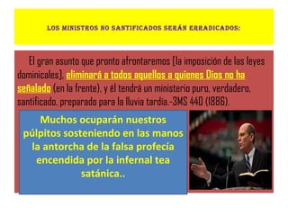 los ministros no santificaDos serán erraDicaDos:
El gran asunto que pronto afrontaremos [la imposición de las leyes
dominicales], eliminará a todos aquellos a quienes Dios no ha
señalado (en la frente), y él tendrá un ministerio puro, verdadero,
santificado, preparado para la lluvia tardía.-3MS 440 (1886).
Muchos ocuparán nuestros
púlpitos sosteniendo en las manos
la antorcha de la falsa profecía
encendida por la infernal tea
satánica..
 