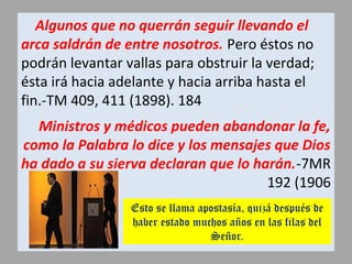 Algunos que no querrán seguir llevando el
arca saldrán de entre nosotros. Pero éstos no
podrán levantar vallas para obstruir la verdad;
ésta irá hacia adelante y hacia arriba hasta el
fin.-TM 409, 411 (1898). 184
Ministros y médicos pueden abandonar la fe,
como la Palabra lo dice y los mensajes que Dios
ha dado a su sierva declaran que lo harán.-7MR
192 (1906
Esto se llama apostasía, quizá después de
haber estado muchos años en las filas del
Señor.
 