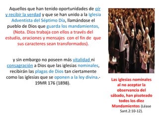 Aquellos que han tenido oportunidades de oír
y recibir la verdad y que se han unido a la Iglesia
Adventista del Séptimo Día, llamándose el
pueblo de Dios que guarda los mandamientos,
(Nota. Dios trabaja con ellos a través del
estudio, oraciones y mensajes con el fin de que
sus caracteres sean transformados).
y sin embargo no poseen más vitalidad ni
consagración a Dios que las iglesias nominales,
recibirán las plagas de Dios tan ciertamente
como las iglesias que se oponen a la ley divina.-
19MR 176 (1898).
Las iglesias nominales
al no aceptar la
observancia del
sábado, han pisoteado
todos los diez
Mandamientos (Léase
Sant.2:10-12).
 