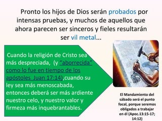 Pronto los hijos de Dios serán probados por
intensas pruebas, y muchos de aquellos que
ahora parecen ser sinceros y fieles resultarán
ser vil metal...
Cuando la religión de Cristo sea
más despreciada, (y “aborrecida”
como lo fue en tiempo de los
apóstoles Juan 17:14),cuando su
ley sea más menoscabada,
entonces deberá ser más ardiente
nuestro celo, y nuestro valor y
firmeza más inquebrantables.
El Mandamiento del
sábado será el punto
focal, porque seremos
obligados a trabajar
en él (Apoc.13:15-17;
14:12)
 