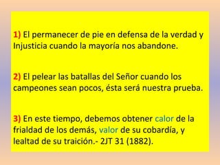 1) El permanecer de pie en defensa de la verdad y
Injusticia cuando la mayoría nos abandone.
2) El pelear las batallas del Señor cuando los
campeones sean pocos, ésta será nuestra prueba.
3) En este tiempo, debemos obtener calor de la
frialdad de los demás, valor de su cobardía, y
lealtad de su traición.- 2JT 31 (1882).
 