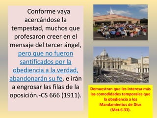 Conforme vaya
acercándose la
tempestad, muchos que
profesaron creer en el
mensaje del tercer ángel,
pero que no fueron
santificados por la
obediencia a la verdad,
abandonarán su fe, e irán
a engrosar las filas de la
oposición.-CS 666 (1911).
Demuestran que les interesa más
las comodidades temporales que
la obediencia a los
Mandamientos de Dios
(Mat.6.33).
 