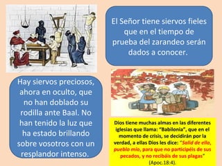 Hay siervos preciosos,
ahora en oculto, que
no han doblado su
rodilla ante Baal. No
han tenido la luz que
ha estado brillando
sobre vosotros con un
resplandor intenso.
El Señor tiene siervos fieles
que en el tiempo de
prueba del zarandeo serán
dados a conocer.
Dios tiene muchas almas en las diferentes
iglesias que llama: “Babilonia”, que en el
momento de crisis, se decidirán por la
verdad, a ellas Dios les dice: “Salid de ella,
pueblo mío, para que no participéis de sus
pecados, y no recibáis de sus plagas”
(Apoc.18:4).
 