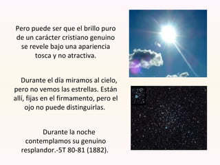 Pero puede ser que el brillo puro
de un carácter cristiano genuino
se revele bajo una apariencia
tosca y no atractiva.
Durante el día miramos al cielo,
pero no vemos las estrellas. Están
allí, fijas en el firmamento, pero el
ojo no puede distinguirlas.
Durante la noche
contemplamos su genuino
resplandor.-5T 80-81 (1882).
 