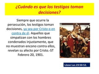 ¿Cuándo es que los testigos toman
decisiones?
Siempre que ocurre la
persecución, los testigos toman
decisiones, ya sea por Cristo o en
contra de él. Aquellos que
simpatizan con los hombres
condenados injustamente, que
no muestran encono contra ellos,
revelan su afecto por Cristo.-ST
Febrero 20, 1901.
Léase Luc.23:50-52.
 