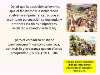 Dejad que la oposición se levante,
que el fanatismo y la intolerancia
vuelvan a empuñar el cetro, que el
espíritu de persecución se encienda, y
entonces los tibios e hipócritas
vacilarán y abandonarán la fe;
pero el verdadero cristiano
permanecerá firme como una roca,
con más fe y esperanza que en días de
prosperidad.-CS 660 (1911). 186
“Los que fueron esparcidos
iban por todas partes
anunciando el evangelio”
Hech.8:3,4).
 