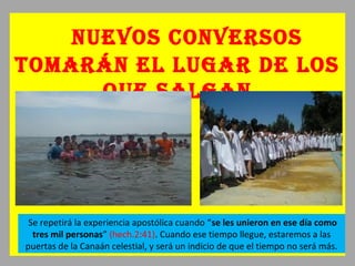 nuevos conversos
tomarán eL Lugar de Los
que saLgan
Se repetirá la experiencia apostólica cuando “se les unieron en ese día como
tres mil personas” (hech.2:41). Cuando ese tiempo llegue, estaremos a las
puertas de la Canaán celestial, y será un indicio de que el tiempo no será más.
 