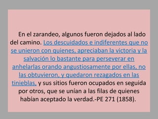 En el zarandeo, algunos fueron dejados al lado
del camino. Los descuidados e indiferentes que no
se unieron con quienes, apreciaban la victoria y la
salvación lo bastante para perseverar en
anhelarlas orando angustiosamente por ellas, no
las obtuvieron, y quedaron rezagados en las
tinieblas, y sus sitios fueron ocupados en seguida
por otros, que se unían a las filas de quienes
habían aceptado la verdad.-PE 271 (1858).
 