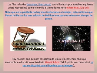 Las filas raleadas (escasear, iban pocos) serán llenadas por aquellos a quienes
Cristo representó como viniendo a la undécima hora (Léase Mat.20:1-16).
Note que en la parábola no hay mas invitaciones a trabajar, estos últimos que
llenan la fila son los que saldrán de Babilonia ya para terminarse el tiempo de
gracia.
Hay muchos con quienes el Espíritu de Dios está contendiendo (que
acostumbra a discutir o contradecir. Gen.6:3 dice: “Mi Espíritu no contenderá, o
sea no discutirá con el hombre para siempre”.
 