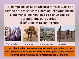 El tiempo de los juicios destructores de Dios es el
tiempo de la misericordia para aquellos que [hasta
el momento] no han tenido oportunidad de
aprender qué es la verdad.
El Señor los mira con ternura.
Terremotos hambres inundaciones pestes
Las calamidades que estamos observando por todas partes
son un llamado de la misericordia de Dios, para que el hombre
se arrepienta y busque la salvación (Léase 2 Ped.3:9).
 