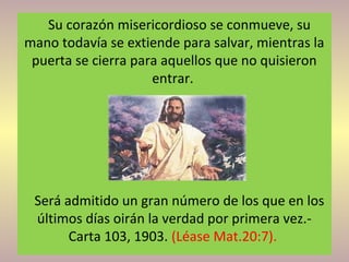 Su corazón misericordioso se conmueve, su
mano todavía se extiende para salvar, mientras la
puerta se cierra para aquellos que no quisieron
entrar.
Será admitido un gran número de los que en los
últimos días oirán la verdad por primera vez.-
Carta 103, 1903. (Léase Mat.20:7).
 