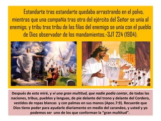 Estandarte tras estandarte quedaba arrastrando en el polvo,
mientras que una compañía tras otra del ejército del Señor se unía al
enemigo, y tribu tras tribu de las filas del enemigo se unía con el pueblo
de Dios observador de los mandamientos.-3JT 224 (1904).
Después de esto miré, y vi una gran multitud, que nadie podía contar, de todas las
naciones, tribus, pueblos y lenguas, de pie delante del trono y delante del Cordero,
vestidos de ropas blancas y con palmas en sus manos (Apoc.7:9). Recuerde que
Dios tiene poder para ayudarle diariamente en medio del zarandeo, y usted y yo
podemos ser uno de los que conforman la “gran multitud”.
 