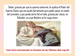 Señor, gracias por que tu quieres salvarme, le suplico el Poder del
Espíritu Santo, que me ayude diariamente para poder pasar en medio
del zarandeo, y que pueda serte fiel en todo, gracias por Jesús, mi
Salvador, en cuyo Nombre se lo ruego amen.
Este tema está basado en Eventos de los Últimos días cap.24.
 
