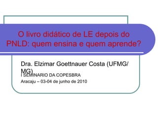 O livro didático de LE depois do PNLD: quem ensina e quem aprende? I SEMINARIO DA COPESBRA Aracaju – 03-04 de junho de 2010 Dra. Elzimar Goettnauer Costa (UFMG/MG) 