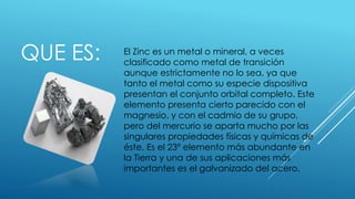 QUE ES: El Zinc es un metal o mineral, a veces
clasificado como metal de transición
aunque estrictamente no lo sea, ya que
tanto el metal como su especie dispositiva
presentan el conjunto orbital completo. Este
elemento presenta cierto parecido con el
magnesio, y con el cadmio de su grupo,
pero del mercurio se aparta mucho por las
singulares propiedades físicas y químicas de
éste. Es el 23º elemento más abundante en
la Tierra y una de sus aplicaciones más
importantes es el galvanizado del acero.
 