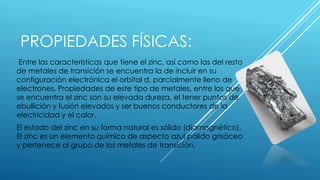 PROPIEDADES FÍSICAS:
Entre las características que tiene el zinc, así como las del resto
de metales de transición se encuentra la de incluir en su
configuración electrónica el orbital d, parcialmente lleno de
electrones. Propiedades de este tipo de metales, entre los que
se encuentra el zinc son su elevada dureza, el tener puntos de
ebullición y fusión elevados y ser buenos conductores de la
electricidad y el calor.
El estado del zinc en su forma natural es sólido (diamagnético).
El zinc es un elemento químico de aspecto azul pálido grisáceo
y pertenece al grupo de los metales de transición.
 
