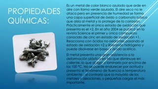 PROPIEDADES
QUÍMICAS:
Es un metal de color blanco azulado que arde en
aire con llama verde azulada. El aire seco no le
ataca pero en presencia de humedad se forma
una capa superficial de óxido o carbonato básico
que aísla al metal y lo protege de la corrosión.
Prácticamente el único estado de oxidación que
presenta es el +2. En el año 2004 se publicó en la
revista Science el primer y único compuesto
conocido de cinc en estado de oxidación +1.
Reacciona con ácidos no oxidantes pasando al
estado de oxidación +2 y liberando hidrógeno y
puede disolverse en bases y ácido acético.
El metal presenta una gran resistencia a la
deformación plástica en frío que disminuye en
caliente, lo que obliga a laminarlo por encima de
los 100 °C. No se puede endurecer por acritud y
presenta el fenómeno de fluencia a temperatura
ambiente , al contrario que la mayoría de los
metales y aleaciones, y pequeñas cargas el más
importante.
 