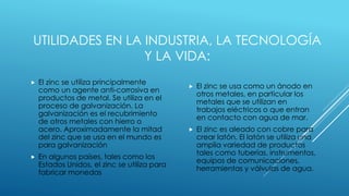 UTILIDADES EN LA INDUSTRIA, LA TECNOLOGÍA
Y LA VIDA:
 El zinc se utiliza principalmente
como un agente anti-corrosiva en
productos de metal. Se utiliza en el
proceso de galvanización. La
galvanización es el recubrimiento
de otros metales con hierro o
acero. Aproximadamente la mitad
del zinc que se usa en el mundo es
para galvanización
 En algunos países, tales como los
Estados Unidos, el zinc se utiliza para
fabricar monedas
 El zinc se usa como un ánodo en
otros metales, en particular los
metales que se utilizan en
trabajos eléctricos o que entran
en contacto con agua de mar.
 El zinc es aleado con cobre para
crear latón. El latón se utiliza una
amplia variedad de productos
tales como tuberías, instrumentos,
equipos de comunicaciones,
herramientas y válvulas de agua.
 