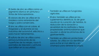  El óxido de zinc se utiliza como un
pigmento blanco en pinturas y
tintas de fotocopiadoras.
 El cloruro de zinc se utiliza en la
madera como retardante del
fuego y para conservarla.
 El zinc se utiliza con el cobre, el
magnesio y el aluminio en las
industrias del automóvil, eléctrica y
para hacer herramientas.
 El sulfuro de zinc se utiliza como
pintura luminiscente de las
superficies de los relojes, rayos X,
pantallas de televisión y pinturas
que brillan en la oscuridad.
 También se utiliza en fungicidas
agrícolas.
 El zinc también se utiliza en los
suplementos dietéticos. Es de gran
ayuda en la curación de heridas, la
reducción de la duración y
severidad de los resfriados y tiene
propiedades antimicrobianas que
ayudan a aliviar los síntomas de la
gastroenteritis.
 También se utiliza en protectores
solares. Se utiliza en los dentífricos
para evitar el mal aliento y en
champús para detener la caspa.
 