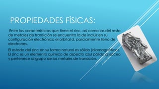 PROPIEDADES FÍSICAS:
Entre las características que tiene el zinc, así como las del resto
de metales de transición se encuentra la de incluir en su
configuración electrónica el orbital d, parcialmente lleno de
electrones.
El estado del zinc en su forma natural es sólido (diamagnético).
El zinc es un elemento químico de aspecto azul pálido grisáceo
y pertenece al grupo de los metales de transición.
 