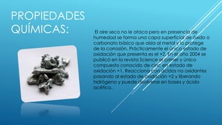 PROPIEDADES
QUÍMICAS: El aire seco no le ataca pero en presencia de
humedad se forma una capa superficial de óxido o
carbonato básico que aísla al metal y lo protege
de la corrosión. Prácticamente el único estado de
oxidación que presenta es el +2. En el año 2004 se
publicó en la revista Science el primer y único
compuesto conocido de cinc en estado de
oxidación +1. Reacciona con ácidos no oxidantes
pasando al estado de oxidación +2 y liberando
hidrógeno y puede disolverse en bases y ácido
acético.
 
