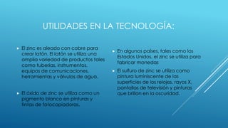 UTILIDADES EN LA TECNOLOGÍA:
 El zinc es aleado con cobre para
crear latón. El latón se utiliza una
amplia variedad de productos tales
como tuberías, instrumentos,
equipos de comunicaciones,
herramientas y válvulas de agua.
 El óxido de zinc se utiliza como un
pigmento blanco en pinturas y
tintas de fotocopiadoras.
 En algunos países, tales como los
Estados Unidos, el zinc se utiliza para
fabricar monedas
 El sulfuro de zinc se utiliza como
pintura luminiscente de las
superficies de los relojes, rayos X,
pantallas de televisión y pinturas
que brillan en la oscuridad.
 