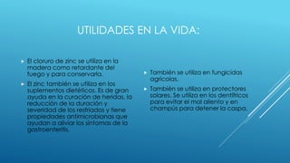 UTILIDADES EN LA VIDA:
 El cloruro de zinc se utiliza en la
madera como retardante del
fuego y para conservarla.
 El zinc también se utiliza en los
suplementos dietéticos. Es de gran
ayuda en la curación de heridas, la
reducción de la duración y
severidad de los resfriados y tiene
propiedades antimicrobianas que
ayudan a aliviar los síntomas de la
gastroenteritis.
 También se utiliza en fungicidas
agrícolas.
 También se utiliza en protectores
solares. Se utiliza en los dentífricos
para evitar el mal aliento y en
champús para detener la caspa.
 