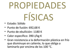 PROPIEDADES  FÍSICAS Estado: Sólido Punto de fusión: 692,68 K Punto de ebullición: 1180 K Calor específico: 390 J/kg·K Gran resistencia a la deformación plástica en frío que disminuye en caliente, lo que obliga a laminarlo por encima de los 100 °C. 