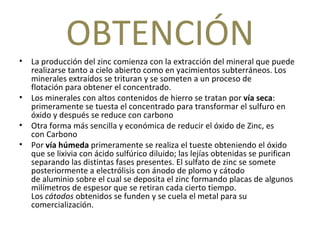 OBTENCIÓN La producción del zinc comienza con la extracción del mineral que puede realizarse tanto a cielo abierto como en yacimientos subterráneos. Los minerales extraídos se trituran y se someten a un proceso de flotación para obtener el concentrado. Los minerales con altos contenidos de hierro se tratan por  vía seca : primeramente se tuesta el concentrado para transformar el sulfuro en óxido y después se reduce con carbono  Otra forma más sencilla y económica de reducir el óxido de Zinc, es con Carbono Por  vía húmeda  primeramente se realiza el tueste obteniendo el óxido que se lixivia con ácido sulfúrico diluido; las lejías obtenidas se purifican separando las distintas fases presentes. El sulfato de zinc se somete posteriormente a electrólisis con ánodo de plomo y cátodo de aluminio sobre el cual se deposita el zinc formando placas de algunos milímetros de espesor que se retiran cada cierto tiempo. Los  cátodos  obtenidos se funden y se cuela el metal para su comercialización. 