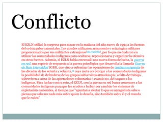 Conflicto
El EZLN utilizó la sorpresa para atacar en la mañana del año nuevo de 1994 a las fuerzas
del orden gubernamentales. Los alzados utilizaron armamento y estrategias militares
proporcionados por sus militantes extranjeros[cita requerida], por lo que no dudaron en
utilizar las comunidades indígenas para ocultarse, reposicionarse y organizar la ofensiva
en otros frentes. Además, el EZLN había estrenado una nueva forma de lucha, la guerra
en red, una especie de respuesta a la guerra psicológica que desarrolla la llamada Guerra
de Baja Intensidad (GBI), que vino a eufemizar las operaciones de contrainsurgencia de
las décadas de los setenta y ochenta,19 cuya meta era otorgar a las comunidades indígenas
la posibilidad de defenderse de los grupos subversivos armados que, a falta de trabajo,
sobreviven a costa de las aportaciones voluntarias o cuando no, del saqueo a los
indígenas. Para luchar contra esto, el EZLN, con la guerra en red busca convencer a las
comunidades indígenas para que les ayuden a luchar por cambiar los sistemas de
explotación nacionales, al tiempo que “apuntan a afectar lo que su antagonista sabe o
piensa que sabe no nada más sobre quien lo desafía, sino también sobre él y el mundo
que le rodea”

 
