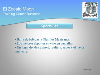 El Zocalo Moon
Training Center Business


                           Sports Bet


       • Barra de bebidas y Platillos Mexicanos
       • Los mejores deportes en vivo en pantallas
       • Un lugar donde se aporte cultura, sabor y el mejor
       ambiente.




                                                          Your Logo
 