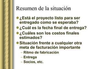 Resumen de la situación
¿Está el proyecto listo para ser
 entregado como se esperaba?
¿Cuál es la fecha final de entrega?
¿Cuáles son los costos finales
 estimados?
Situación frente a cualquier otra
 meta de facturación importante
  – Ritmo de fabricación
  – Entrega
  – Socios, etc.
 