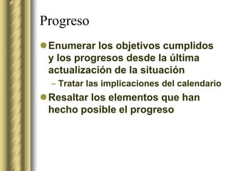 Progreso
Enumerar los objetivos cumplidos
 y los progresos desde la última
 actualización de la situación
  – Tratar las implicaciones del calendario
Resaltar los elementos que han
 hecho posible el progreso
 