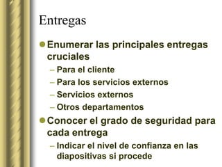 Entregas
Enumerar las principales entregas
 cruciales
  – Para el cliente
  – Para los servicios externos
  – Servicios externos
  – Otros departamentos
Conocer el grado de seguridad para
 cada entrega
  – Indicar el nivel de confianza en las
    diapositivas si procede
 